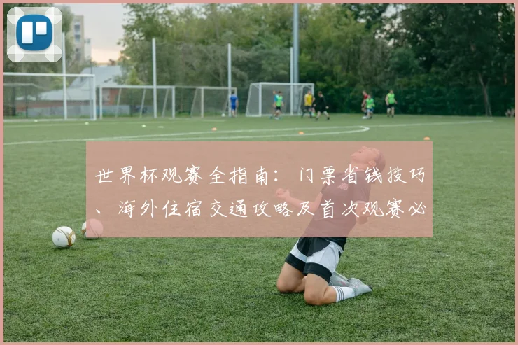 世界杯观赛全指南:门票省钱技巧、海外住宿交通攻略及首次观赛必备清单