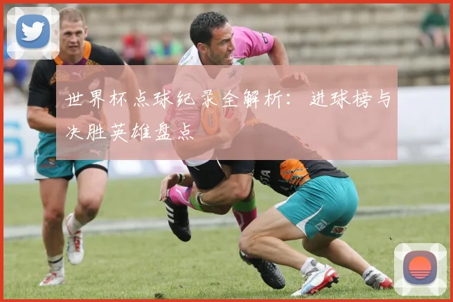 世界杯点球纪录全解析：进球榜与决胜英雄盘点