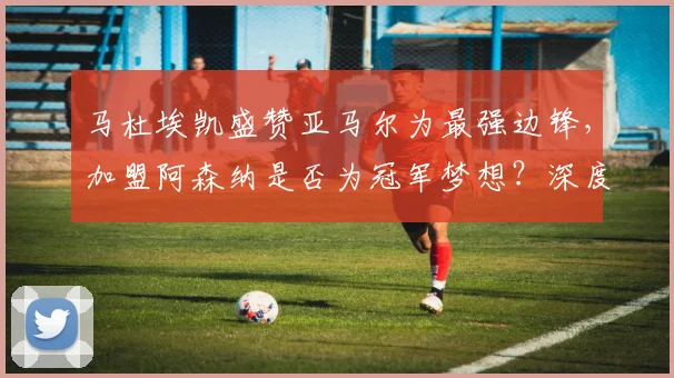 马杜埃凯盛赞亚马尔为最强边锋,加盟阿森纳是否为冠军梦想?深度解析新援实力