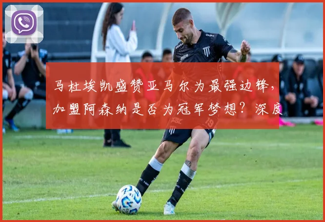 马杜埃凯盛赞亚马尔为最强边锋，加盟阿森纳是否为冠军梦想？深度解析新援实力